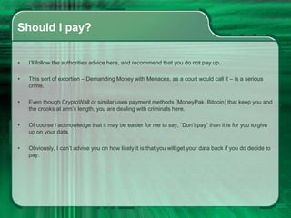 Should I pay?
• I’ll follow the authorities advice here, and recommend that you do not pay up.
• This sort of extortion – Demanding Money with Menaces, as a court would call it – is a serious
crime.
• Even though CryptoWall or similar uses payment methods (MoneyPak, Bitcoin) that keep you and
the crooks at arm’s length, you are dealing with criminals here.
• Of course I acknowledge that it may be easier for me to say, “Don’t pay” than it is for you to give
up on your data.
• Obviously, I can’t advise you on how likely it is that you will get your data back if you do decide to
pay.
 