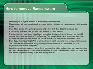 How to remove Ransomware
• Malwarebytes is a great free tool to remove this kind of malware.
• Malwarebytes will load, update itself, and scan memory, in case you have malware that is already
active.
• Once it has checked for running malware, and got rid of it, then it scans your hard disk.
• If it finds any malicious files, you can click a button to clean them up.
• If ransomware is running and has already popped up its payment demand page, you can still
remove it and clean up, but the Virus Removal Tool cannot decrypt your scrambled files – the
contents are unrecoverable without the key, or a backup so you may as well delete them.
• Even if you don’t have CryptoWall or similar, it is well worth scanning your computer for malware.
• The criminals are known to be using existing malware infections as “backdoors” to copy
CryptoWall onto victims’ computers.
• I would assume their reasoning is that if you have existing, older malware that you haven’t spotted
yet, you probably won’t spot the ransomware either, and you probably won’t have a backup – and
that means they’re more likely to get your money later on.
 