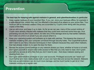 Prevention
The best tips for keeping safe against malware in general, and cyberblackmailers in particular:
1. Keep regular backups of your important files. If you can, store your backups offline, for example in
a safe-deposit box, where they can’t be affected in the event of an attack on your active files. Your
backups will be rendered useless if they are scrambled by CryptoLocker along with the primary
copies of the files.
2. Use an anti-virus, and keep it up to date. As far as we can see, many of the current victims of
Crypto were already infected with malware that they could have removed some time ago, thus
preventing not only the Crypto attack, but also any of the damage done by that earlier malware.
Don’t click on a link in an email if you are unsure what it is.
3. Keep your operating system and software up to date with patches. This lessens the chance of
malware sneaking onto your computer unnoticed through security holes. The CryptoWall authors
didn’t need to use fancy intrusion techniques in their malware because they used other malware,
that had already broken in, to open the door for them.
4. Review the access control settings on any network shares you have, whether at home or at work.
Don’t grant yourself or anyone else write access to files that you only need to read. Don’t grant
yourself any access at all to files that you don’t need to see – that stops malware seeing and
stealing them, too.
5. Don’t give administrative privileges to your user accounts. Privileged accounts can “reach out”
much further and more destructively both on your own hard disk and across the network. Malware
that runs as administrator can do much more damage, and be much harder to get rid of, than
malware running as a regular user.
 