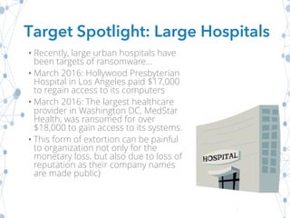 • Recently, large urban hospitals have
been targets of ransomware...
• March 2016: Hollywood Presbyterian
Hospital in Los Angeles paid $17,000
to regain access to its computers
• March 2016: The largest healthcare
provider in Washington DC, MedStar
Health, was ransomed for over
$18,000 to gain access to its systems.
• This form of extortion can be painful
to organization not only for the
monetary loss, but also due to loss of
reputation as their company names
are made public)
Target Spotlight: Large Hospitals
 