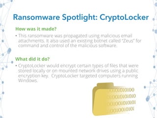 How was it made?
• This ransomware was propagated using malicious email
attachments. It also used an existing botnet called “Zeus” for
command and control of the malicious software.
What did it do?
• CryptoLocker would encrypt certain types of files that were
stored locally or on mounted network drives using a public
encryption key. CryptoLocker targeted computers running
Windows.
Ransomware Spotlight: CryptoLocker
 