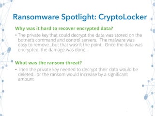 Why was it hard to recover encrypted data?
• The private key that could decrypt the data was stored on the
botnet’s command and control servers. The malware was
easy to remove…but that wasn’t the point. Once the data was
encrypted, the damage was done.
What was the ransom threat?
• Then the private key needed to decrypt their data would be
deleted…or the ransom would increase by a significant
amount
Ransomware Spotlight: CryptoLocker
 
