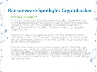 How was it beaten?
• The original version of CryptoLocker was taken down when an
international operation consisting of law enforcement agencies,
security companies, and academic researchers was able to
destroy the ZeuS botnet which had been used to propagate
CryptoLocker.
• “Operation Tovar” was able to sever the ZeuS botnet from its
“command-and-control” servers. These servers had been used
to send commands to machines infected with CryptoLocker and
other forms of malware.
• Security firms were then able to create a portal called “Decrypt
CryptoLocker”, which enabled over 500,000 victims to submit a
file encrypted by CryptoLocker. The portal would then test that
file against all of the encryption keys that had been stored by the
command-and-control servers to find the one that would decrypt
the victim’s files.
Ransomware Spotlight: CryptoLocker
 
