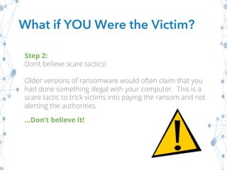 What if YOU Were the Victim?
Step 2:
Don’t believe scare tactics!
Older versions of ransomware would often claim that you
had done something illegal with your computer. This is a
scare tactic to trick victims into paying the ransom and not
alerting the authorities.
…Don’t believe it!
 