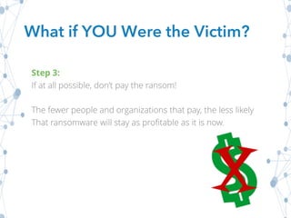 What if YOU Were the Victim?
Step 3:
If at all possible, don’t pay the ransom!
The fewer people and organizations that pay, the less likely
That ransomware will stay as profitable as it is now.
 