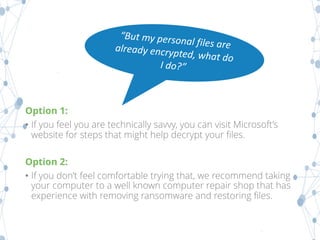 Option 1:
• If you feel you are technically savvy, you can visit Microsoft’s
website for steps that might help decrypt your files.
Option 2:
• If you don’t feel comfortable trying that, we recommend taking
your computer to a well known computer repair shop that has
experience with removing ransomware and restoring files.
 