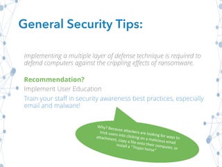 General Security Tips:
Implementing a multiple layer of defense technique is required to
defend computers against the crippling effects of ransomware.
Recommendation?
Implement User Education
Train your staff in security awareness best practices, especially
email and malware!
 