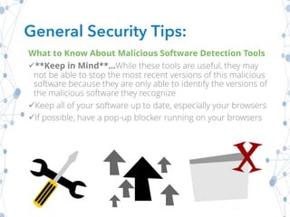 What to Know About Malicious Software Detection Tools
ü**Keep in Mind**...While these tools are useful, they may
not be able to stop the most recent versions of this malicious
software because they are only able to identify the versions of
the malicious software they recognize
üKeep all of your software up to date, especially your browsers
üIf possible, have a pop-up blocker running on your browsers
General Security Tips:
 