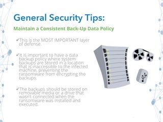 üThis is the MOST IMPORTANT layer
of defense.
üIt is important to have a data
backup policy where system
backups are stored in a location
that is inaccessible to the infected
machine, preventing the
ransomware from encrypting the
backups.
üThe backups should be stored on
removable media or a drive that
wasn’t connected when the
ransomware was installed and
executed.
General Security Tips:
Maintain a Consistent Back-Up Data Policy
 