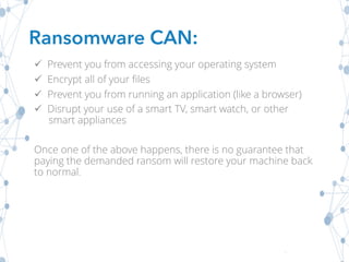 ü Prevent you from accessing your operating system
ü Encrypt all of your files
ü Prevent you from running an application (like a browser)
ü Disrupt your use of a smart TV, smart watch, or other
smart appliances
Once one of the above happens, there is no guarantee that
paying the demanded ransom will restore your machine back
to normal.
Ransomware CAN:
 