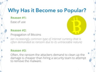 Reason #1:
Ease of use
Reason #2:
Propagation of Bitcoins
(an increasingly common type of internet currency that is
often demanded as ransom due to its untraceable nature)
Reason #3:
Often, the ransom the attackers demand to clean up the
damage is cheaper than hiring a security team to attempt
to remove the malware.
Why Has it Become so Popular?
 