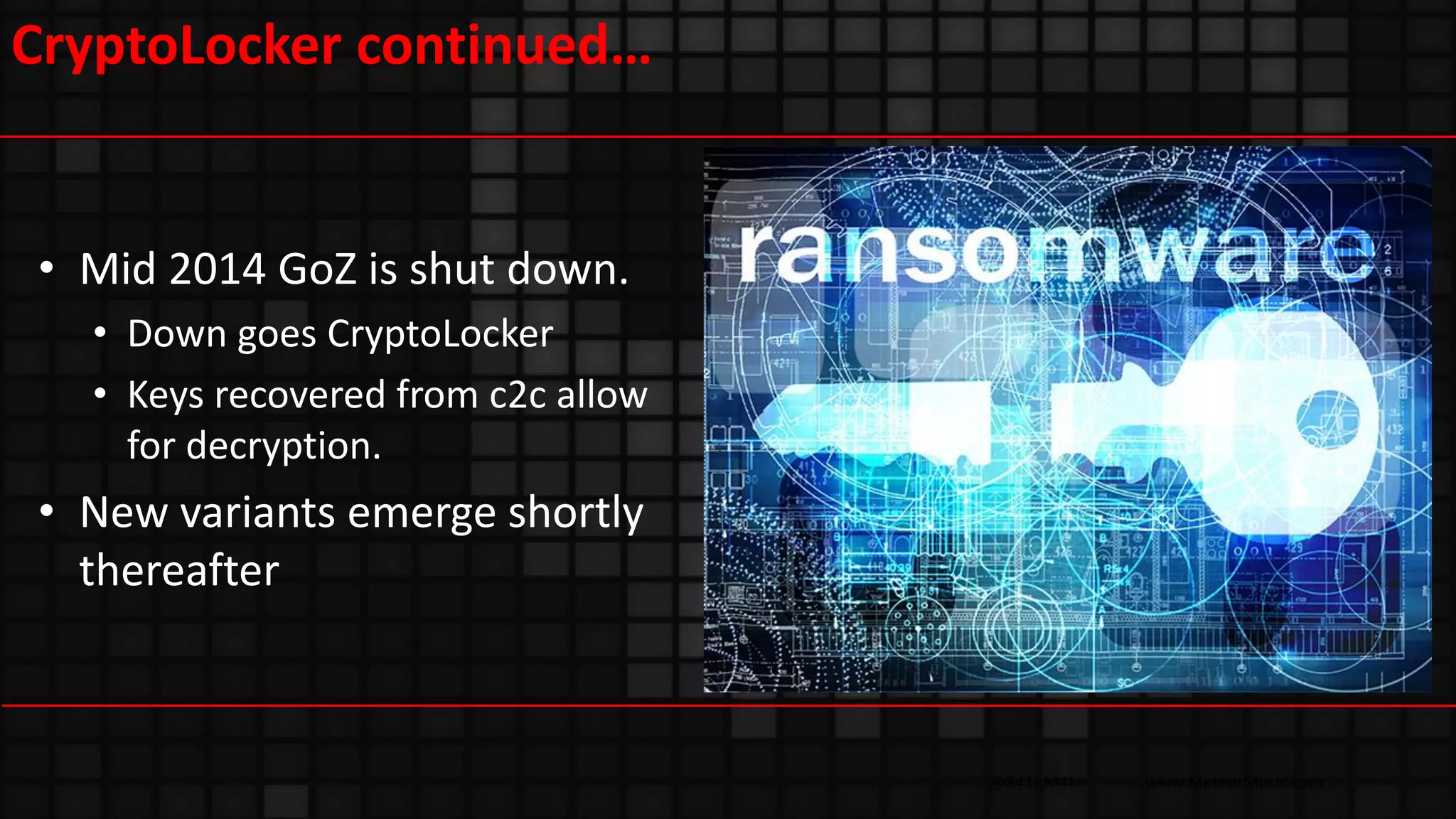 @R41nM4kr www.MeteorMusic.com
CryptoLocker continued…
• Mid 2014 GoZ is shut down.
• Down goes CryptoLocker
• Keys recovered from c2c allow
for decryption.
• New variants emerge shortly
thereafter
 