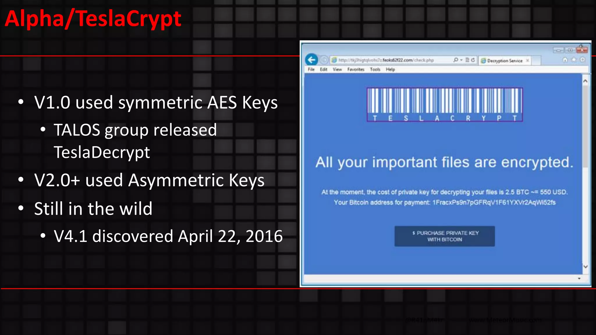 @R41nM4kr www.MeteorMusic.com
Alpha/TeslaCrypt
• V1.0 used symmetric AES Keys
• TALOS group released
TeslaDecrypt
• V2.0+ used Asymmetric Keys
• Still in the wild
• V4.1 discovered April 22, 2016
 