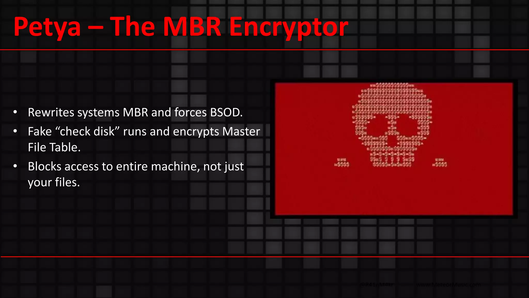 @R41nM4kr www.MeteorMusic.com
Petya – The MBR Encryptor
• Rewrites systems MBR and forces BSOD.
• Fake “check disk” runs and encrypts Master
File Table.
• Blocks access to entire machine, not just
your files.
 