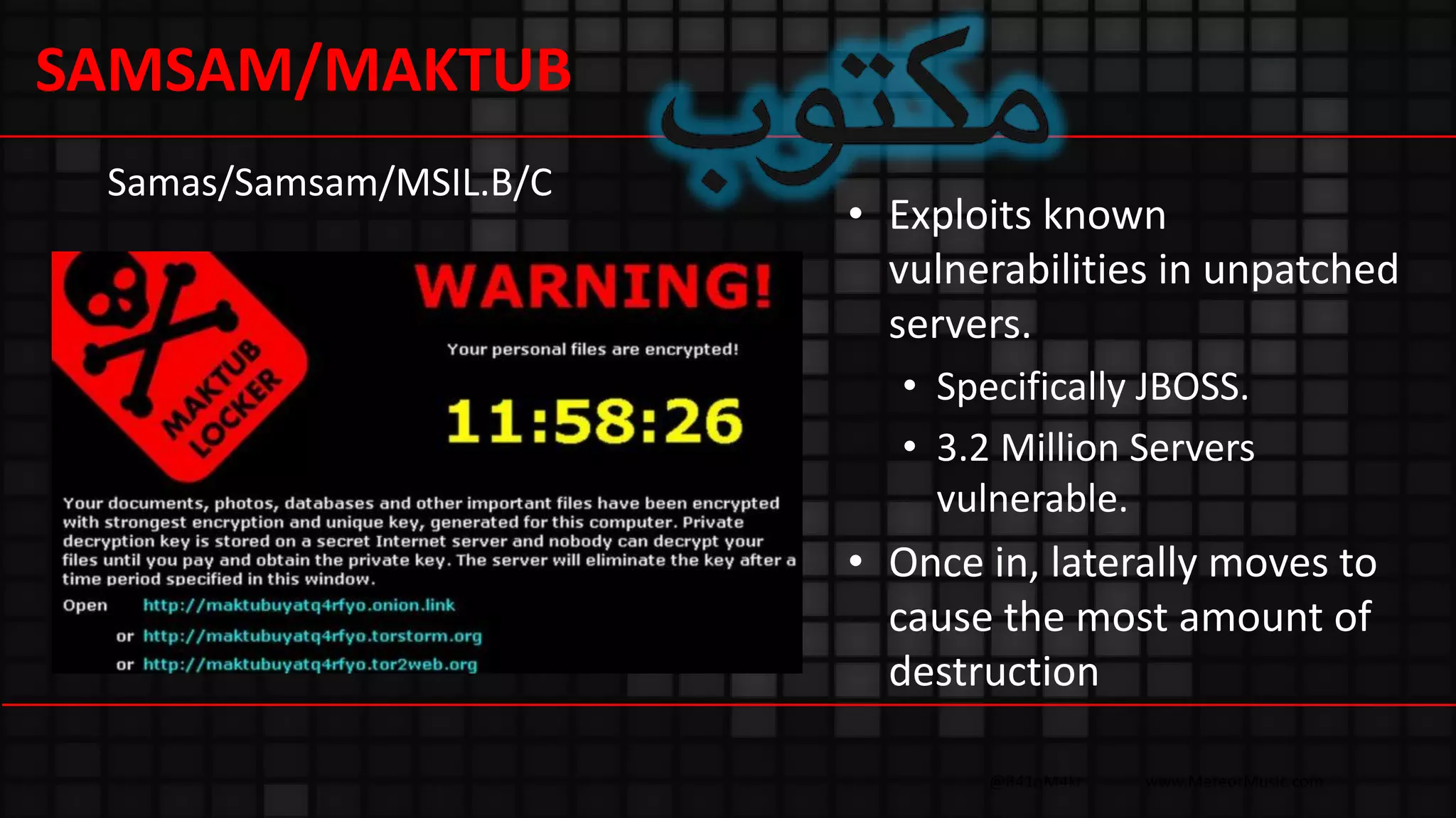 @R41nM4kr www.MeteorMusic.com
• Exploits known
vulnerabilities in unpatched
servers.
• Specifically JBOSS.
• 3.2 Million Servers
vulnerable.
• Once in, laterally moves to
cause the most amount of
destruction
Samas/Samsam/MSIL.B/C
SAMSAM/MAKTUB
 