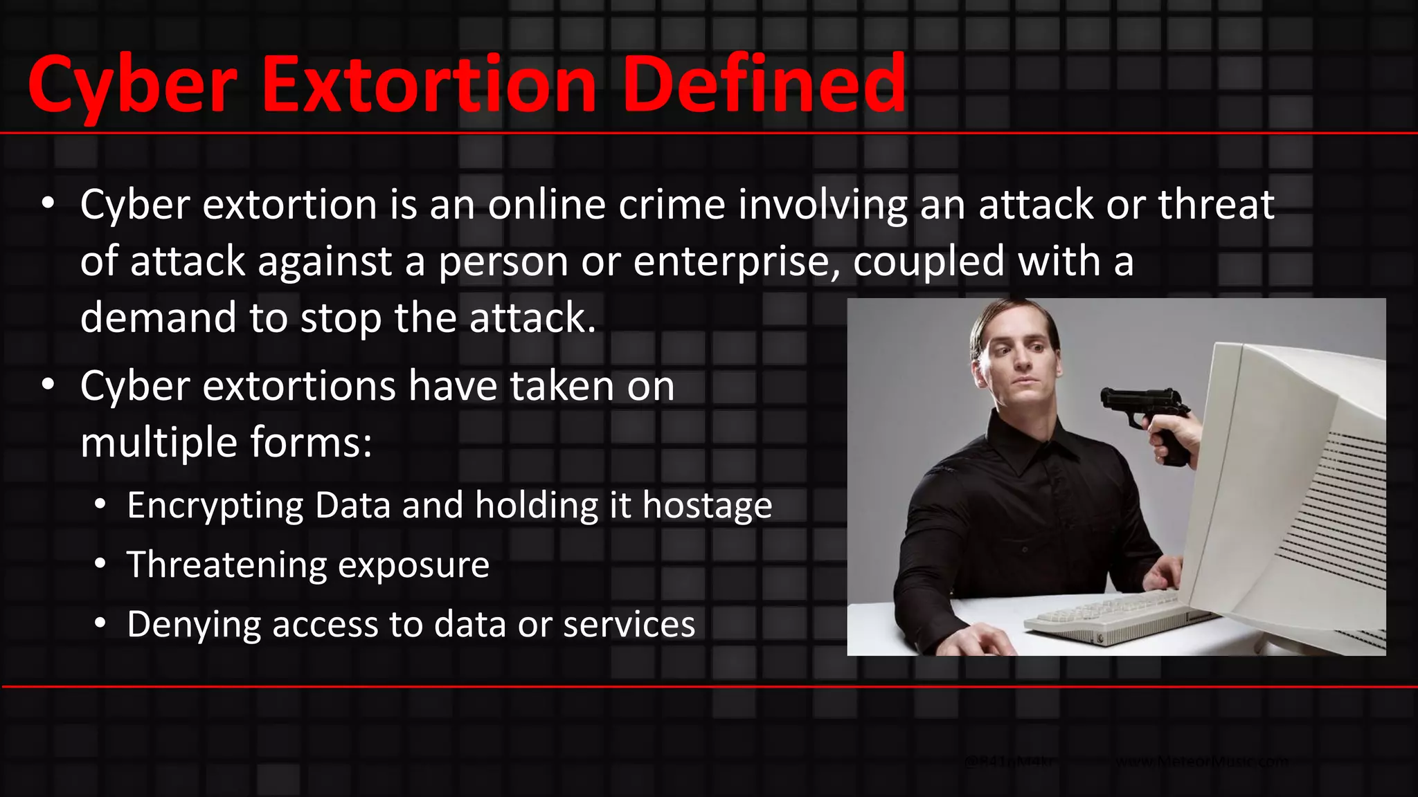 @R41nM4kr www.MeteorMusic.com
Cyber Extortion Defined
• Cyber extortion is an online crime involving an attack or threat
of attack against a person or enterprise, coupled with a
demand to stop the attack.
• Cyber extortions have taken on
multiple forms:
• Encrypting Data and holding it hostage
• Threatening exposure
• Denying access to data or services
 