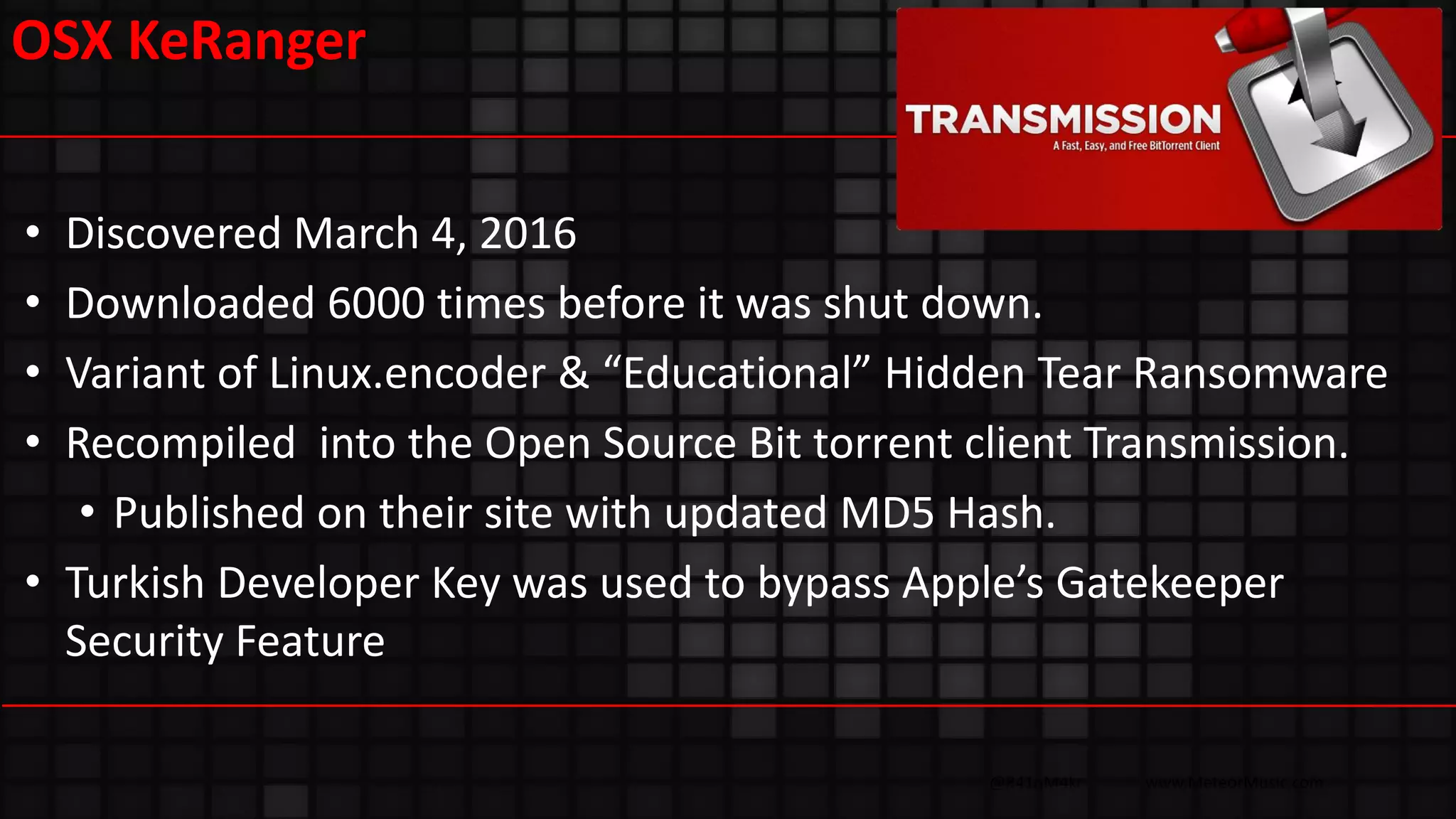 @R41nM4kr www.MeteorMusic.com
OSX KeRanger
• Discovered March 4, 2016
• Downloaded 6000 times before it was shut down.
• Variant of Linux.encoder & “Educational” Hidden Tear Ransomware
• Recompiled into the Open Source Bit torrent client Transmission.
• Published on their site with updated MD5 Hash.
• Turkish Developer Key was used to bypass Apple’s Gatekeeper
Security Feature
 