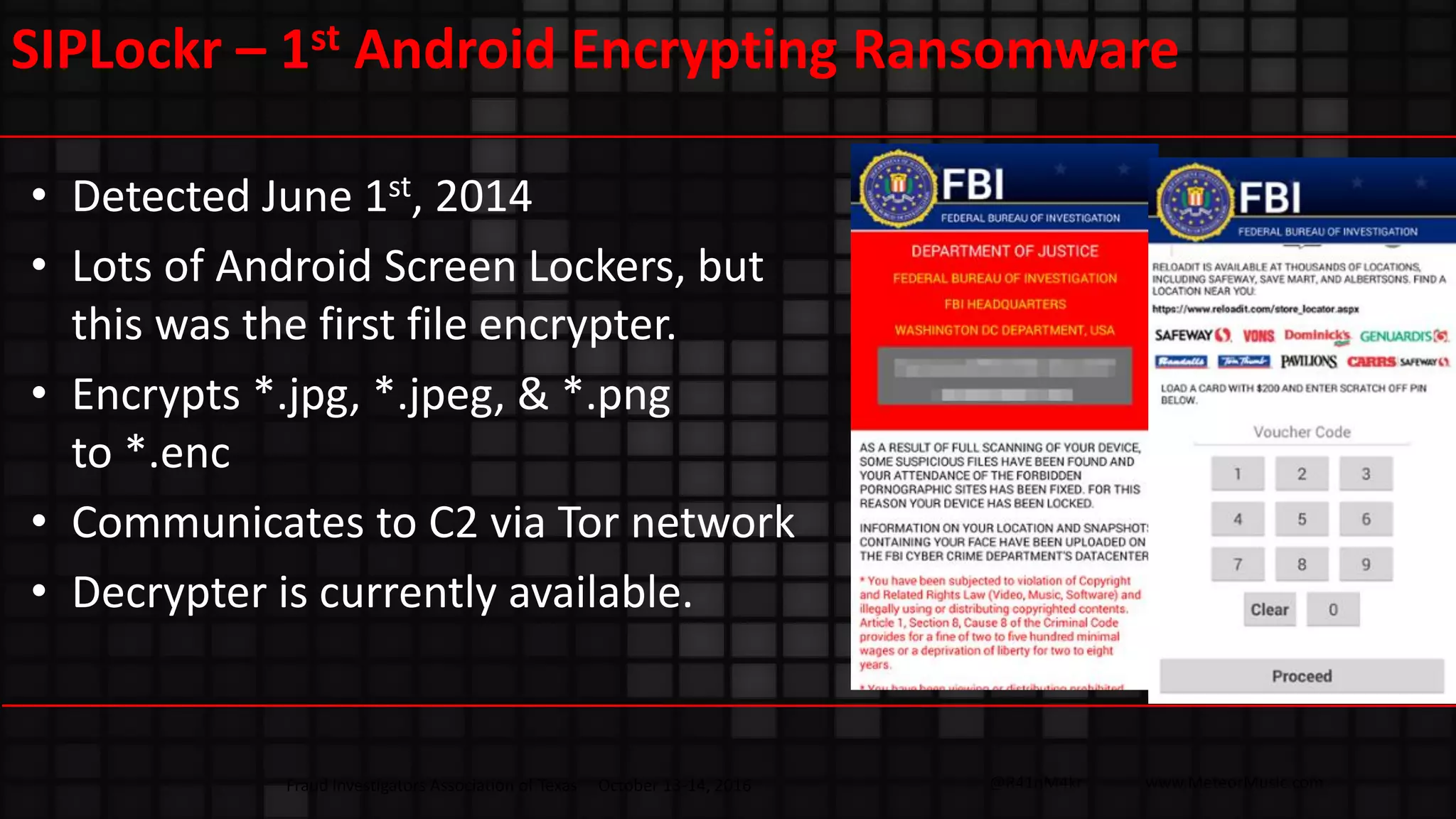 @R41nM4kr www.MeteorMusic.com
SIPLockr – 1st Android Encrypting Ransomware
• Detected June 1st, 2014
• Lots of Android Screen Lockers, but
this was the first file encrypter.
• Encrypts *.jpg, *.jpeg, & *.png
to *.enc
• Communicates to C2 via Tor network
• Decrypter is currently available.
Fraud Investigators Association of Texas October 13-14, 2016
 