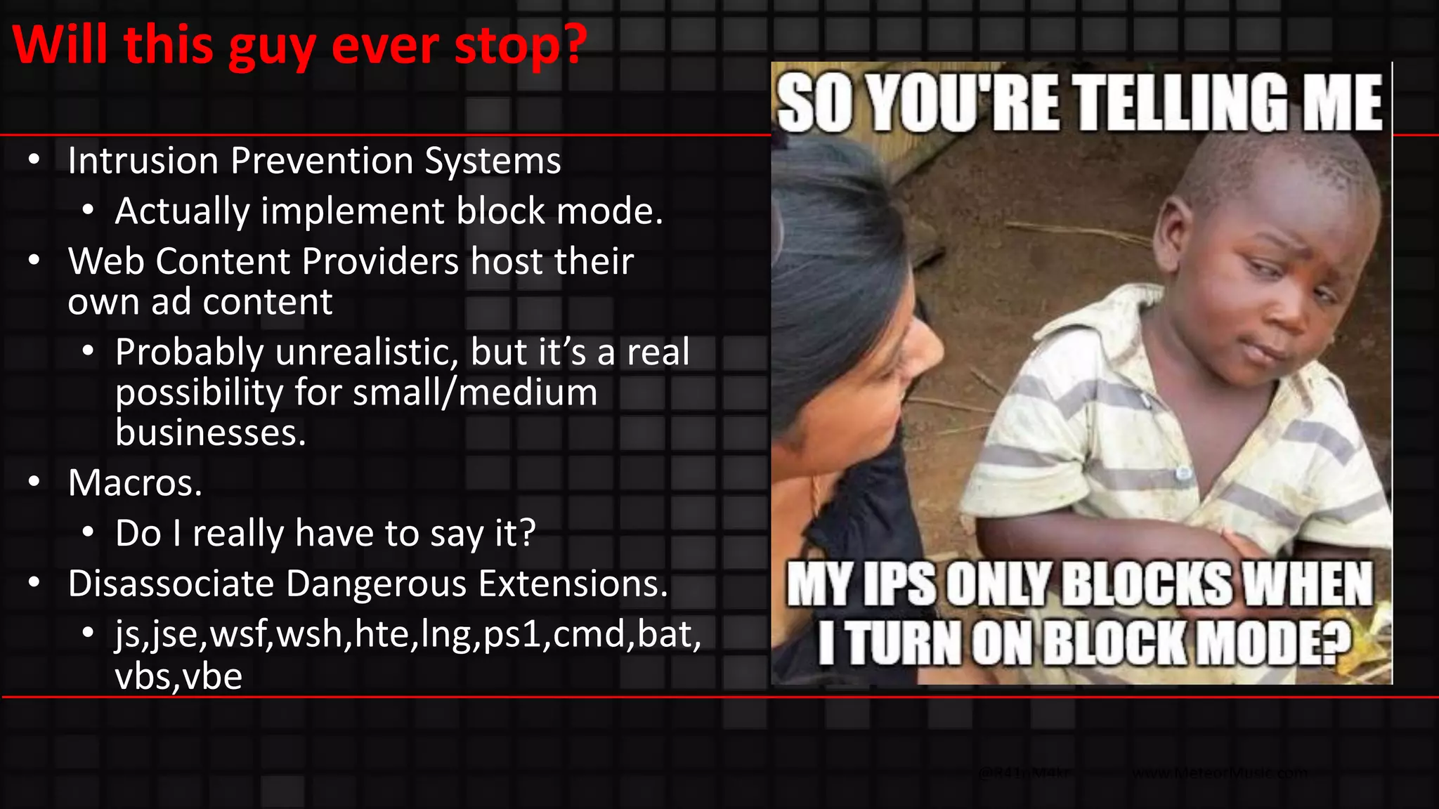 @R41nM4kr www.MeteorMusic.com
Will this guy ever stop?
• Intrusion Prevention Systems
• Actually implement block mode.
• Web Content Providers host their
own ad content
• Probably unrealistic, but it’s a real
possibility for small/medium
businesses.
• Macros.
• Do I really have to say it?
• Disassociate Dangerous Extensions.
• js,jse,wsf,wsh,hte,lng,ps1,cmd,bat,
vbs,vbe
 