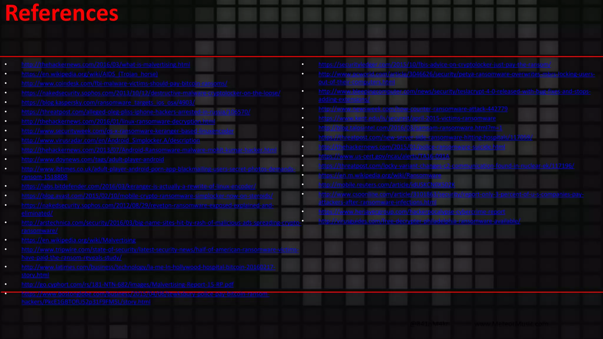 @R41nM4kr www.MeteorMusic.com
References
• http://thehackernews.com/2016/03/what-is-malvertising.html
• https://en.wikipedia.org/wiki/AIDS_(Trojan_horse)
• http://www.coindesk.com/fbi-malware-victims-should-pay-bitcoin-ransoms/
• https://nakedsecurity.sophos.com/2013/10/12/destructive-malware-cryptolocker-on-the-loose/
• https://blog.kaspersky.com/ransomware_targets_ios_osx/4903/
• https://threatpost.com/alleged-oleg-pliss-iphone-hackers-arrested-in-russia/106570/
• http://thehackernews.com/2016/01/linux-ransomware-decryption.html
• http://www.securityweek.com/os-x-ransomware-keranger-based-linuxencoder
• http://www.virusradar.com/en/Android_Simplocker.A/description
• http://thehackernews.com/2013/07/Android-Ransomware-malware-mohit-kumar-hacker.html
• http://www.doynews.com/tags/adult-player-android
• http://www.ibtimes.co.uk/adult-player-android-porn-app-blackmailing-users-secret-photos-demands-
ransom-1518808
• https://labs.bitdefender.com/2016/03/keranger-is-actually-a-rewrite-of-linux-encoder/
• https://blog.avast.com/2015/02/10/mobile-crypto-ransomware-simplocker-now-on-steroids/
• https://nakedsecurity.sophos.com/2012/08/29/reveton-ransomware-exposed-explained-and-
eliminated/
• http://arstechnica.com/security/2016/03/big-name-sites-hit-by-rash-of-malicious-ads-spreading-crypto-
ransomware/
• https://en.wikipedia.org/wiki/Malvertising
• http://www.tripwire.com/state-of-security/latest-security-news/half-of-american-ransomware-victims-
have-paid-the-ransom-reveals-study/
• http://www.latimes.com/business/technology/la-me-ln-hollywood-hospital-bitcoin-20160217-
story.html
• http://go.cyphort.com/rs/181-NTN-682/images/Malvertising-Report-15-RP.pdf
• https://www.bostonglobe.com/business/2015/04/06/tewksbury-police-pay-bitcoin-ransom-
hackers/PkcE1GBTOfU52p31F9FM5L/story.html
• https://securityledger.com/2015/10/fbis-advice-on-cryptolocker-just-pay-the-ransom/
• http://www.pcworld.com/article/3046626/security/petya-ransomware-overwrites-mbrs-locking-users-
out-of-their-computers.html
• http://www.bleepingcomputer.com/news/security/teslacrypt-4-0-released-with-bug-fixes-and-stops-
adding-extensions/
• http://www.newsweek.com/how-counter-ransomware-attack-442779
• https://www.kent.edu/is/secureit/april-2015-victims-ransomware
• http://blog.talosintel.com/2016/03/samsam-ransomware.html?m=1
• https://threatpost.com/new-server-side-ransomware-hitting-hospitals/117059/
• http://thehackernews.com/2015/01/police-ransomware-suicide.html
• https://www.us-cert.gov/ncas/alerts/TA16-091A
• https://threatpost.com/locky-variant-changes-c2-communication-found-in-nuclear-ek/117196/
• https://en.m.wikipedia.org/wiki/Ransomware
• http://mobile.reuters.com/article/idUSKCN0X502K
• http://www.csoonline.com/article/3101863/security/report-only-3-percent-of-u-s-companies-pay-
attackers-after-ransomware-infections.html
• https://www.herjavecgroup.com/hackerpocalypse-cybercrime-report
• http://virusguides.com/free-decrypter-philadelphia-ransomware-available/
 