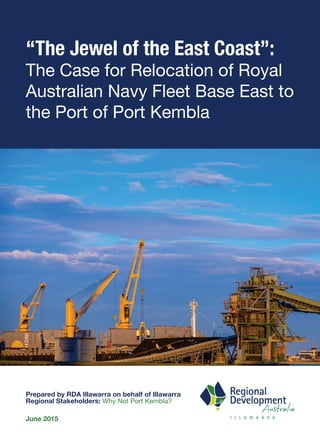 “The Jewel of the East Coast”:
The Case for Relocation of Royal
Australian Navy Fleet Base East to
the Port of Port Kembla
Prepared by RDA Illawarra on behalf of Illawarra
Regional Stakeholders: Why Not Port Kembla?
June 2015
 