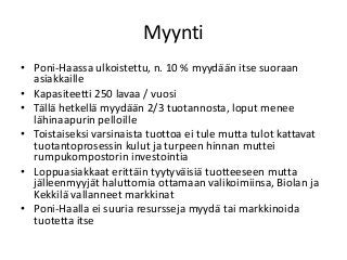 Myynti
• Poni-Haassa ulkoistettu, n. 10 % myydään itse suoraan
asiakkaille
• Kapasiteetti 250 lavaa / vuosi
• Tällä hetkellä myydään 2/3 tuotannosta, loput menee
lähinaapurin pelloille
• Toistaiseksi varsinaista tuottoa ei tule mutta tulot kattavat
tuotantoprosessin kulut ja turpeen hinnan muttei
rumpukompostorin investointia
• Loppuasiakkaat erittäin tyytyväisiä tuotteeseen mutta
jälleenmyyjät haluttomia ottamaan valikoimiinsa, Biolan ja
Kekkilä vallanneet markkinat
• Poni-Haalla ei suuria resursseja myydä tai markkinoida
tuotetta itse
 