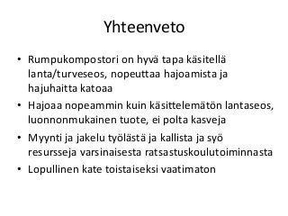 Yhteenveto
• Rumpukompostori on hyvä tapa käsitellä
lanta/turveseos, nopeuttaa hajoamista ja
hajuhaitta katoaa
• Hajoaa nopeammin kuin käsittelemätön lantaseos,
luonnonmukainen tuote, ei polta kasveja
• Myynti ja jakelu työlästä ja kallista ja syö
resursseja varsinaisesta ratsastuskoulutoiminnasta
• Lopullinen kate toistaiseksi vaatimaton
 