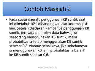 Contoh Masalah 2 
• Pada suatu daerah, penggunaan KB suntik saat 
ini diketahui 10% dibandingkan alat kontrasepsi 
lain. Setelah diadakan kampanye penggunaan KB 
suntik, ternyata diperoleh data bahwa jika 
seseorang menggunakan KB suntik, maka 
probabilitas ia tetap menggunakan KB suntik 
sebesar 0,8. Namun sebaliknya, jika sebelumnya 
ia menggunakan KB lain, probabilitas ia beralih 
ke KB suntik sebesar 0,6. 
Markov Chain - Onggo Wr 10 
 