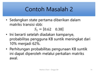 Contoh Masalah 2 
• Sedangkan state pertama diberikan dalam 
matriks transisi sbb: 
푆1 = 0.62 0.38 
• Ini berarti setelah diadakan kampanye, 
probabilitas pengguna KB suntik meningkat dari 
10% menjadi 62%. 
• Perhitungan probabilitas pengunaan KB suntik 
ini dapat diperoleh melalui perkalian matriks 
awal. 
Markov Chain - Onggo Wr 14 
 