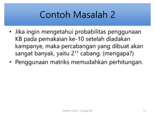 Contoh Masalah 2 
• Jika ingin mengetahui probabilitas penggunaan 
KB pada pemakaian ke-10 setelah diadakan 
kampanye, maka percabangan yang dibuat akan 
sangat banyak, yaitu 211 cabang. (mengapa?) 
• Penggunaan matriks memudahkan perhitungan. 
Markov Chain - Onggo Wr 15 
