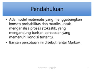 Pendahuluan 
• Ada model matematis yang menggabungkan 
konsep probabilitas dan matriks untuk 
menganalisa proses stokastik, yang 
mengandung barisan percobaan yang 
memenuhi kondisi tertentu. 
• Barisan percobaan ini disebut rantai Markov. 
Markov Chain - Onggo Wr 2 
 
