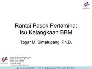 Rantai Pasok Pertamina:
        Isu Kelangkaan BBM
                Togar M. Simatupang, Ph.D.


Gedung Wisma PEDE Realty 2nd floor
Jl. Letjend. MT. Haryono Kav. 17
Jakarta 12810, Indonesia
T. 62.21.83700304 – 05
F. 62.21.83700305
Email. cp_consultant@yahoo.co.id

           Co-Learner and Partner to Improve Organizational Performance Excellence
 