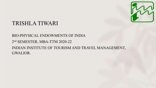 TRISHLA TIWARI
BIO-PHYSICAL ENDOWMENTS OF INDIA
2nd SEMESTER, MBA-TTM 2020-22
INDIAN INSTITUTE OF TOURISM AND TRAVEL MANAGEMENT,
GWALIOR.
 