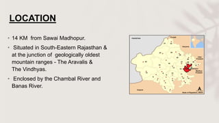 LOCATION
• 14 KM from Sawai Madhopur.
• Situated in South-Eastern Rajasthan &
at the junction of geologically oldest
mountain ranges - The Aravalis &
The Vindhyas.
• Enclosed by the Chambal River and
Banas River.
 