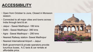 ACCESSIBILITY
• Open from October to June, Closed in Monsoon
season.
• Connected to all major cities and towns across
India through land & air.
• Jaipur - Sawai Madhopur -180 kms
• Delhi - Sawai Madhopur -390 kms
• Agra - Sawai Madhopur – 290 kms
• Nearest Railway station- Sawai Madhopur
• Nearest International Airport – Jaipur
• Both government & private operators provide
luxurious buses, A.C taxis & car rentals at
affordable price.
 