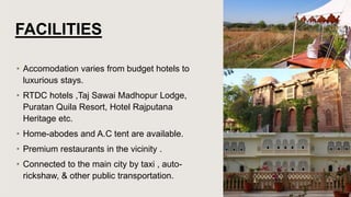 FACILITIES
• Accomodation varies from budget hotels to
luxurious stays.
• RTDC hotels ,Taj Sawai Madhopur Lodge,
Puratan Quila Resort, Hotel Rajputana
Heritage etc.
• Home-abodes and A.C tent are available.
• Premium restaurants in the vicinity .
• Connected to the main city by taxi , auto-
rickshaw, & other public transportation.
 