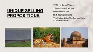 UNIQUE SELLING
PROPOSITIONS
• 71 Royal Bengal Tigers
• Trinetra Ganesh Temple
• Ranthambore Fort
• Rich flaura and fauna
• The Padam Lake, The Raj-bagh lake
& The Malik Lake
 