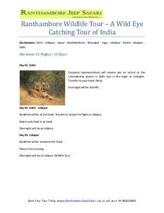 Book Your Tour Today atwww.RanthamboreJeepSafari.com or call us at +91-9810226091
Ranthambore Wildlife Tour – A Wild Eye
Catching Tour of India
Destinations: Delhi - Udaipur - Jaipur - Ranthambhore - Bharatpur - Agra - Jabalpur - Kanha - Jabalpur -
Delhi
Duration: 12 Nights / 13 Days
Day 01: Delhi
Company representatives will receive you on arrival at the
international airport in Delhi late in the night or midnight.
Transfer to your hotel. Relax.
Overnight will be at Delhi.
Day 02: Delhi - Udaipur
Breakfast will be at the hotel. Transfer to airport for flight to Udaipur.
Reach and check in at hotel.
Overnight will be at Udaipur.
Day 03: Udaipur
Breakfast will be served at the hotel.
Relax in the evening.
Overnight will be at Udaipur. Wildlife Tour
 