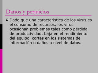 Daños y perjuicios Dado que una característica de los virus es el consumo de recursos, los virus ocasionan problemas tales como pérdida de productividad, baja en el rendimiento del equipo, cortes en los sistemas de información o daños a nivel de datos.  