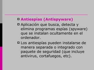 Antiespías (Antispyware) Aplicación que busca, detecta y elimina programas espías (spyware) que se instalan ocultamente en el ordenador. Los antiespías pueden instalarse de manera separada o integrado con paquete de seguridad (que incluye antivirus, cortafuegos, etc). 
