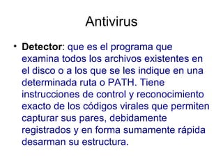Antivirus Detector :  que es el programa que examina todos los archivos existentes en el disco o a los que se les indique en una determinada ruta o PATH. Tiene instrucciones de control y reconocimiento exacto de los códigos virales que permiten capturar sus pares, debidamente registrados y en forma sumamente rápida desarman su estructura.  