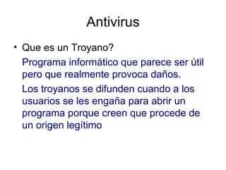 Antivirus Que es un Troyano?  Programa informático que parece ser útil pero que realmente provoca daños.  Los troyanos se difunden cuando a los usuarios se les engaña para abrir un programa porque creen que procede de un origen legítimo 