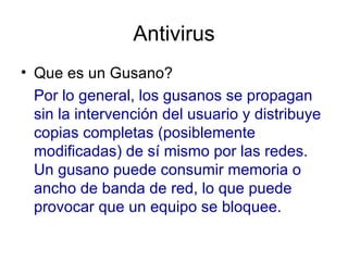 Antivirus Que es un Gusano?  Por lo general, los gusanos se propagan sin la intervención del usuario y distribuye copias completas (posiblemente modificadas) de sí mismo por las redes. Un gusano puede consumir memoria o ancho de banda de red, lo que puede provocar que un equipo se bloquee.  