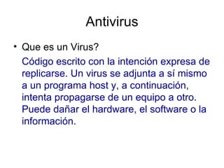 Antivirus Que es un Virus?  Código escrito con la intención expresa de replicarse. Un virus se adjunta a sí mismo a un programa host y, a continuación, intenta propagarse de un equipo a otro. Puede dañar el hardware, el software o la información.  