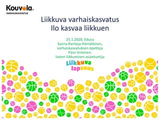 Liikkuva varhaiskasvatus
Ilo kasvaa liikkuen
25.1.2020, Educa
Sanna Rantoja-Hämäläinen,
varhaiskasvatuksen opettaja
Päivi Virtanen,
lasten liikkumisen asiantuntija
 