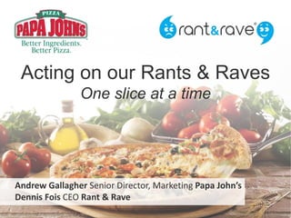 Acting on our Rants & Raves
One slice at a time
Andrew Gallagher Senior Director, Marketing Papa John’s
Dennis Fois CEO Rant & Rave
 