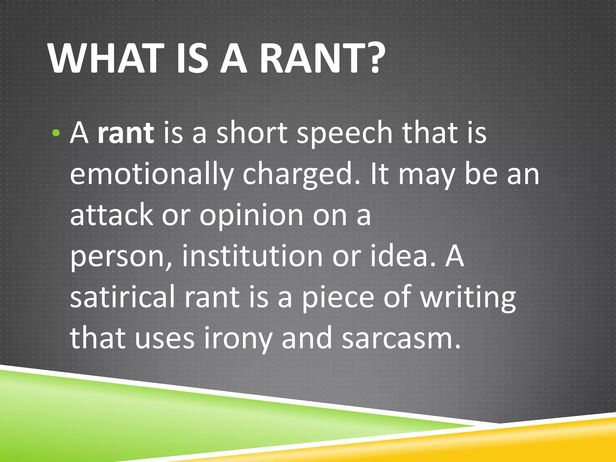 WHAT IS A RANT?
• A rant is a short speech that is

emotionally charged. It may be an
attack or opinion on a person,
institution or idea. A satirical rant is
a piece of writing that uses irony
and sarcasm.

 