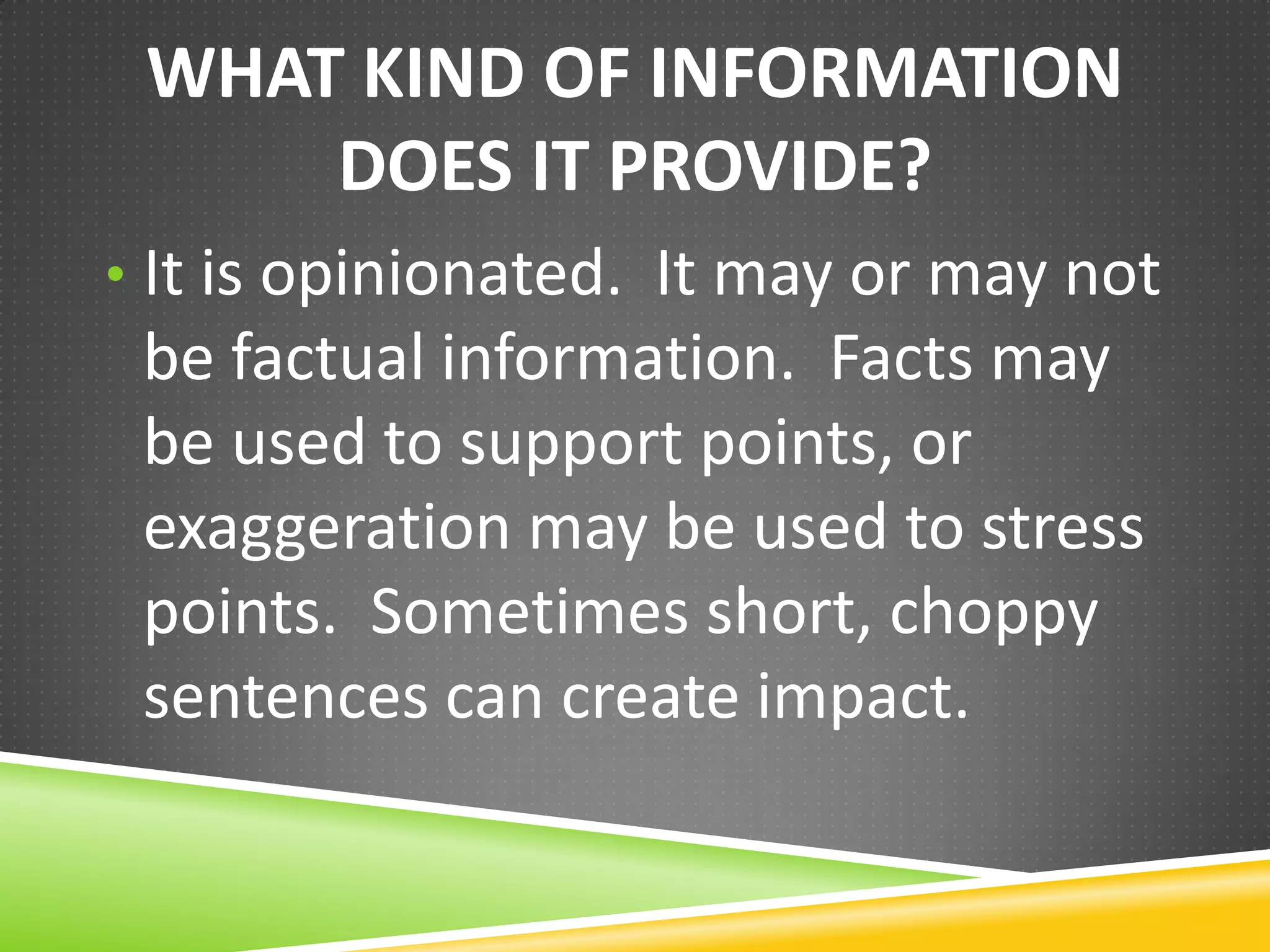 WHAT KIND OF INFORMATION
DOES IT PROVIDE?
• It is opinionated. It may or may not

be factual information. Facts may
be used to support points, or
exaggeration may be used to stress
points. Sometimes short, choppy
sentences can create impact.

 