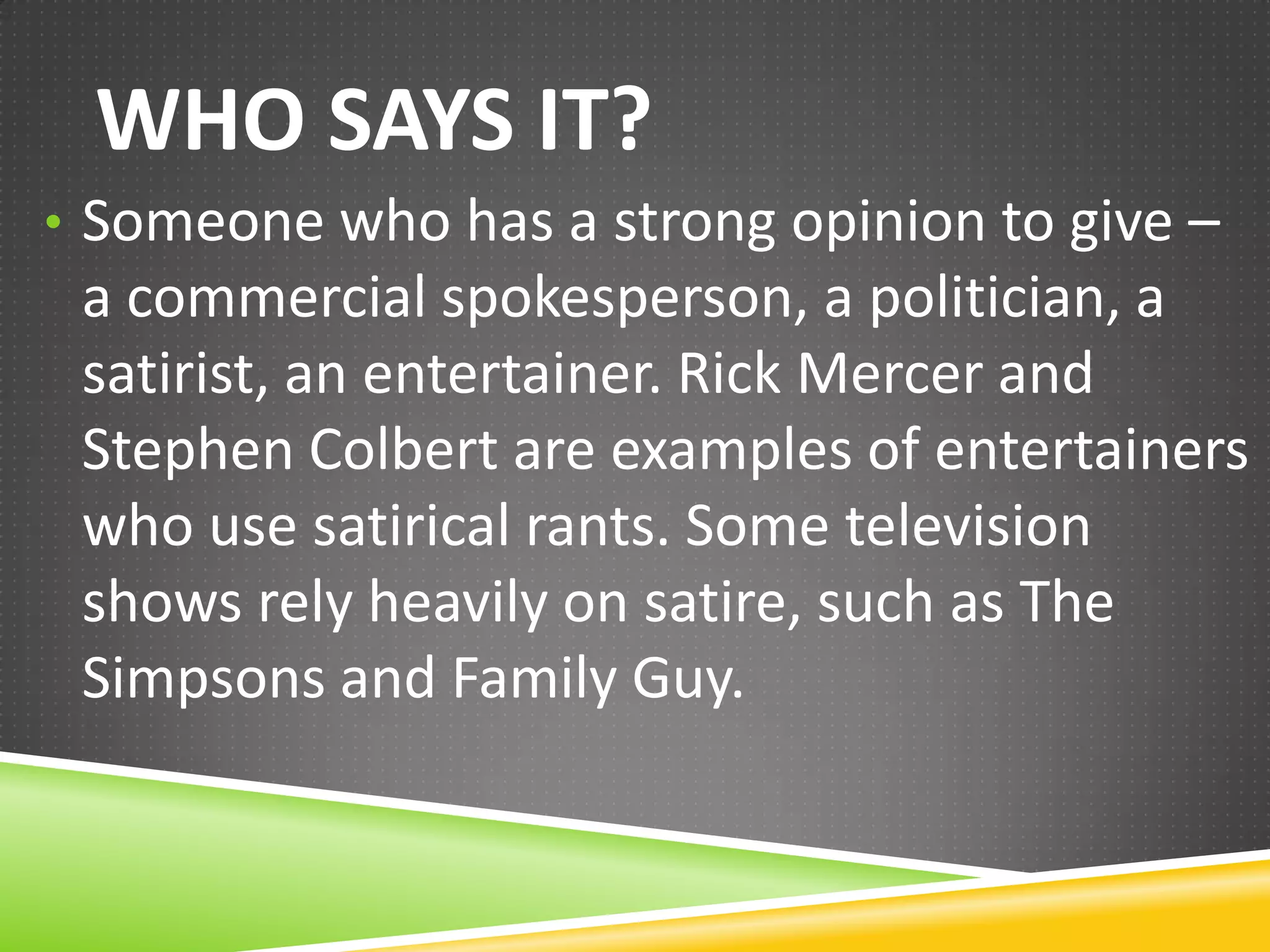 WHO SAYS IT?
• Someone who has a strong opinion to give –

a commercial spokesperson, a politician, a
satirist, an entertainer. Rick Mercer and
Stephen Colbert are examples of entertainers
who use satirical rants. Some television
shows rely heavily on satire, such as The
Simpsons and Family Guy.

 