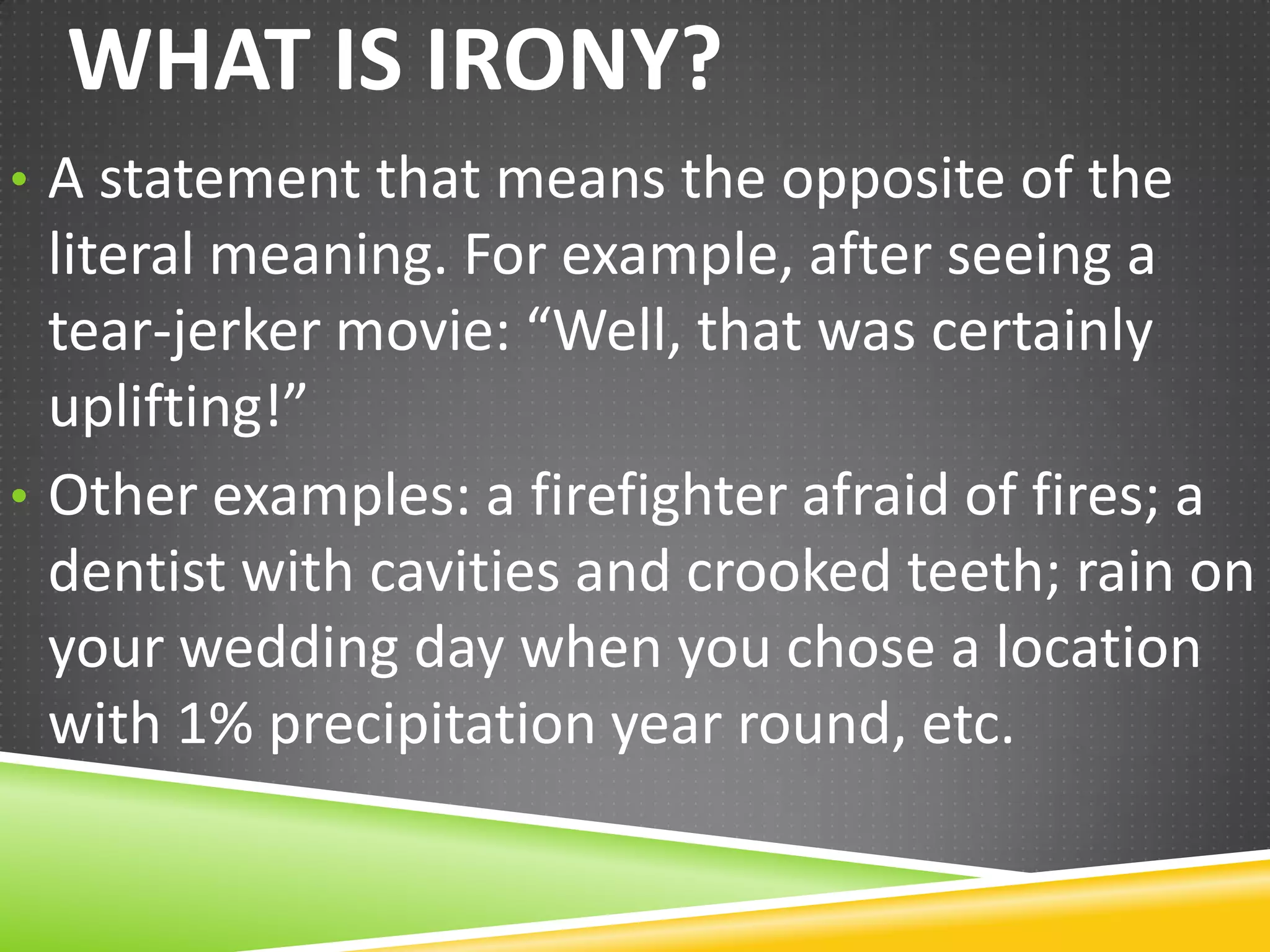WHAT IS IRONY?
• A statement that means the opposite of the

literal meaning. For example, after seeing a
tear-jerker movie: “Well, that was certainly
uplifting!”
• Other examples: a firefighter afraid of fires; a
dentist with cavities and crooked teeth; rain on
your wedding day when you chose a location
with 1% precipitation year round, etc.

 